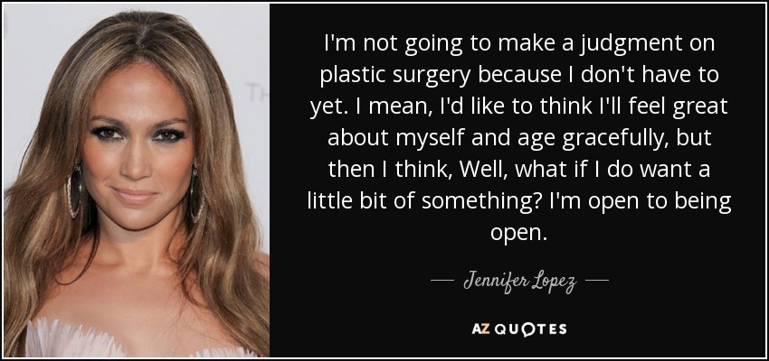 I'm not going to make a judgment on plastic surgery because I don't have to yet. I mean, I'd like to think I'll feel great about myself and age gracefully, but then I think, Well, what if I do want a little bit of something? I'm open to being open. - Jennifer Lopez