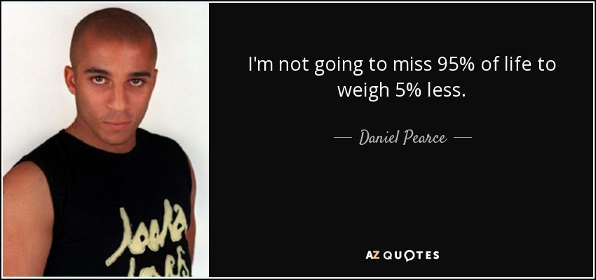 I'm not going to miss 95% of life to weigh 5% less. - Daniel Pearce