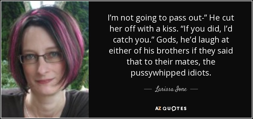 I’m not going to pass out-” He cut her off with a kiss. “If you did, I’d catch you.” Gods, he’d laugh at either of his brothers if they said that to their mates, the pussywhipped idiots. - Larissa Ione