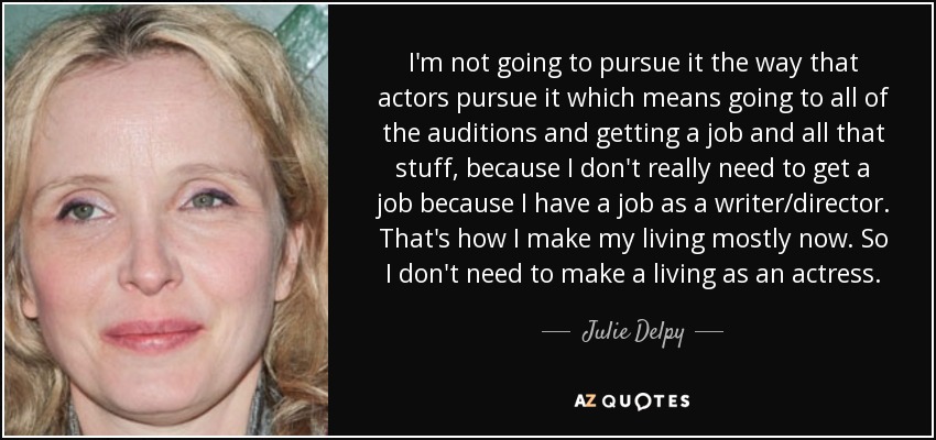 I'm not going to pursue it the way that actors pursue it which means going to all of the auditions and getting a job and all that stuff, because I don't really need to get a job because I have a job as a writer/director. That's how I make my living mostly now. So I don't need to make a living as an actress. - Julie Delpy