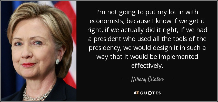 I'm not going to put my lot in with economists, because I know if we get it right, if we actually did it right, if we had a president who used all the tools of the presidency, we would design it in such a way that it would be implemented effectively. - Hillary Clinton
