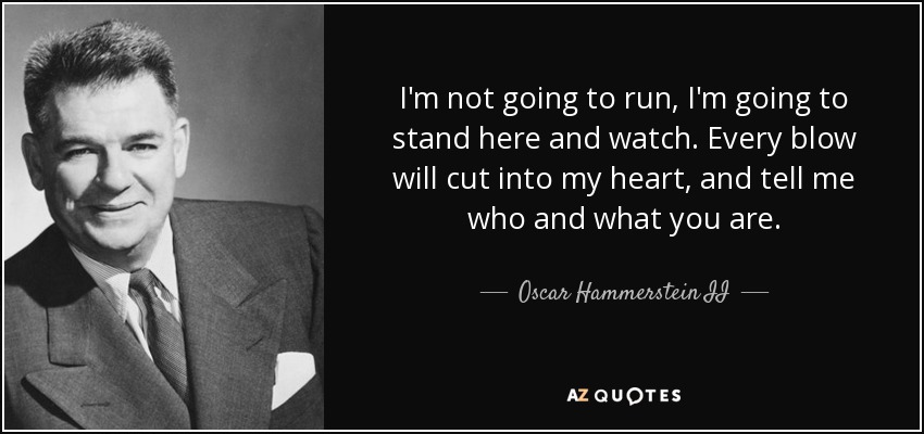 I'm not going to run, I'm going to stand here and watch. Every blow will cut into my heart, and tell me who and what you are. - Oscar Hammerstein II
