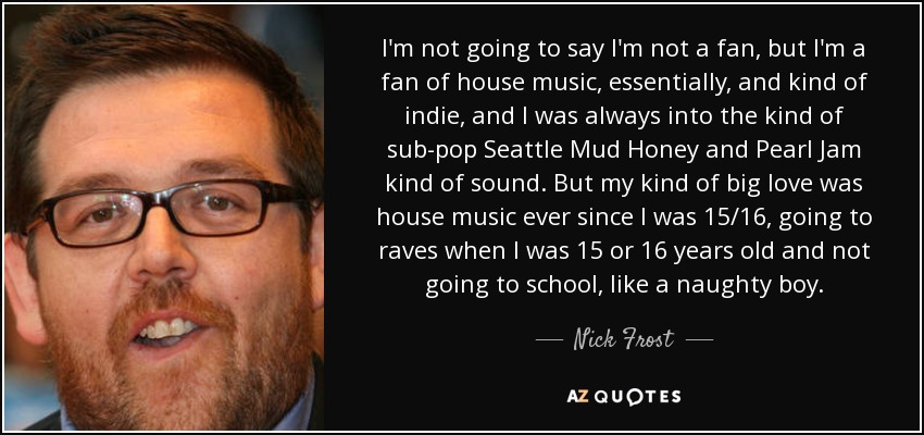 I'm not going to say I'm not a fan, but I'm a fan of house music, essentially, and kind of indie, and I was always into the kind of sub-pop Seattle Mud Honey and Pearl Jam kind of sound. But my kind of big love was house music ever since I was 15/16, going to raves when I was 15 or 16 years old and not going to school, like a naughty boy. - Nick Frost