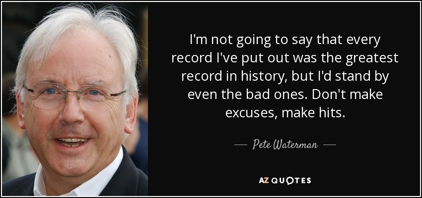 I'm not going to say that every record I've put out was the greatest record in history, but I'd stand by even the bad ones. Don't make excuses, make hits. - Pete Waterman