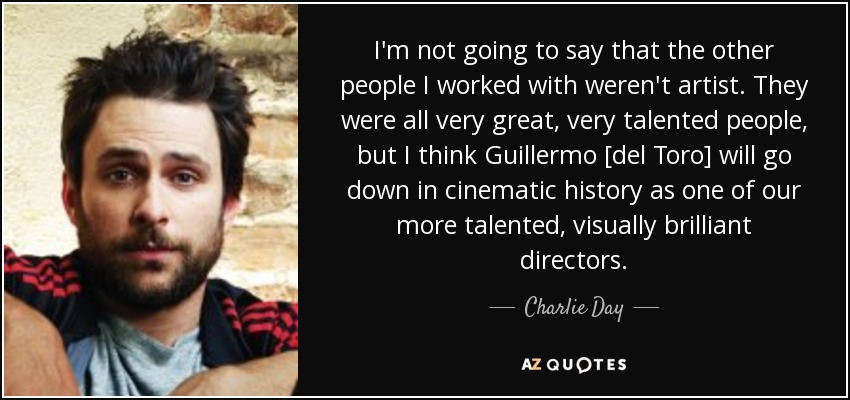 I'm not going to say that the other people I worked with weren't artist. They were all very great, very talented people, but I think Guillermo [del Toro] will go down in cinematic history as one of our more talented, visually brilliant directors. - Charlie Day