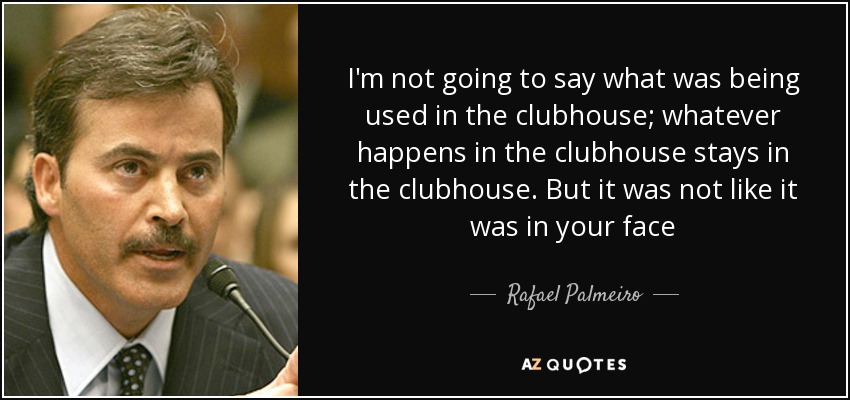 I'm not going to say what was being used in the clubhouse; whatever happens in the clubhouse stays in the clubhouse. But it was not like it was in your face - Rafael Palmeiro
