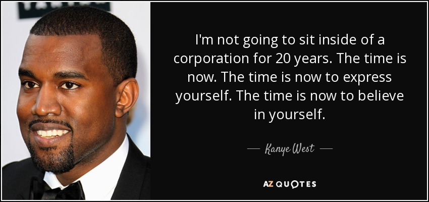 I'm not going to sit inside of a corporation for 20 years. The time is now. The time is now to express yourself. The time is now to believe in yourself. - Kanye West