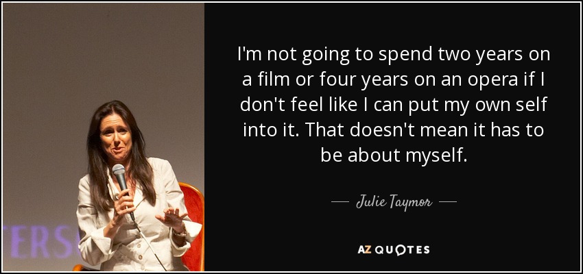 I'm not going to spend two years on a film or four years on an opera if I don't feel like I can put my own self into it. That doesn't mean it has to be about myself. - Julie Taymor