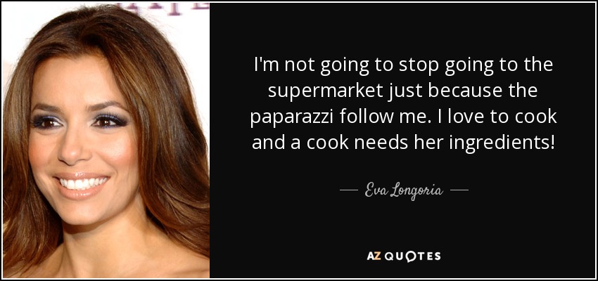I'm not going to stop going to the supermarket just because the paparazzi follow me. I love to cook and a cook needs her ingredients! - Eva Longoria