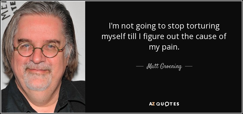 I'm not going to stop torturing myself till I figure out the cause of my pain. - Matt Groening
