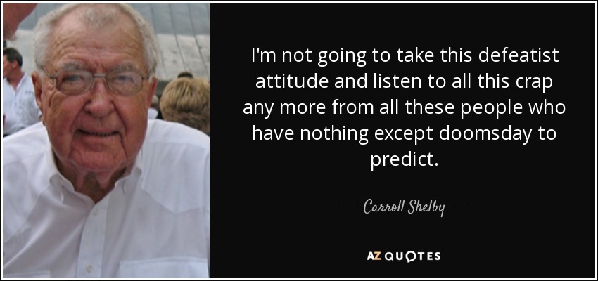 I'm not going to take this defeatist attitude and listen to all this crap any more from all these people who have nothing except doomsday to predict. - Carroll Shelby