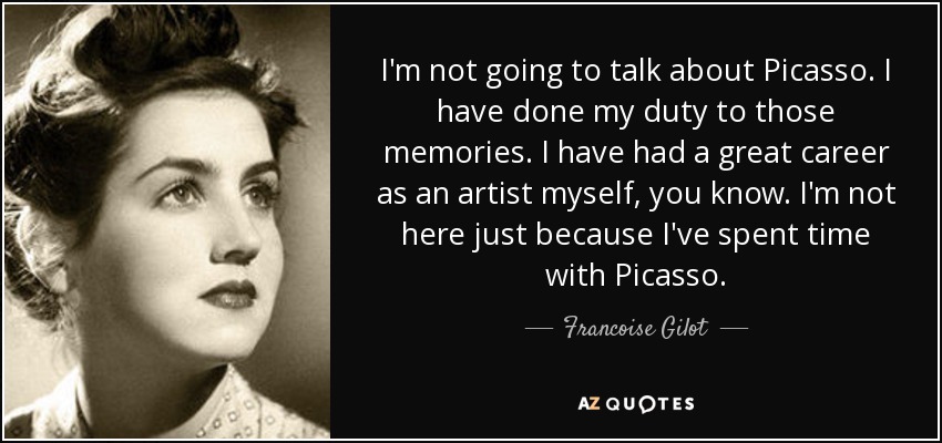 I'm not going to talk about Picasso. I have done my duty to those memories. I have had a great career as an artist myself, you know. I'm not here just because I've spent time with Picasso. - Francoise Gilot