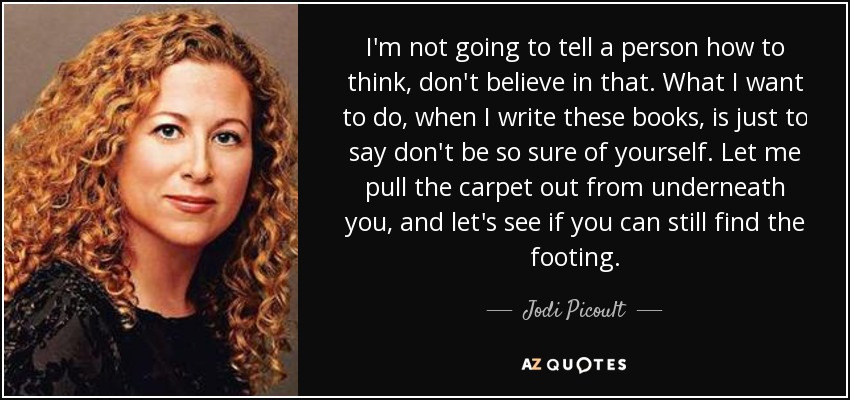 I'm not going to tell a person how to think, don't believe in that. What I want to do, when I write these books, is just to say don't be so sure of yourself. Let me pull the carpet out from underneath you, and let's see if you can still find the footing. - Jodi Picoult