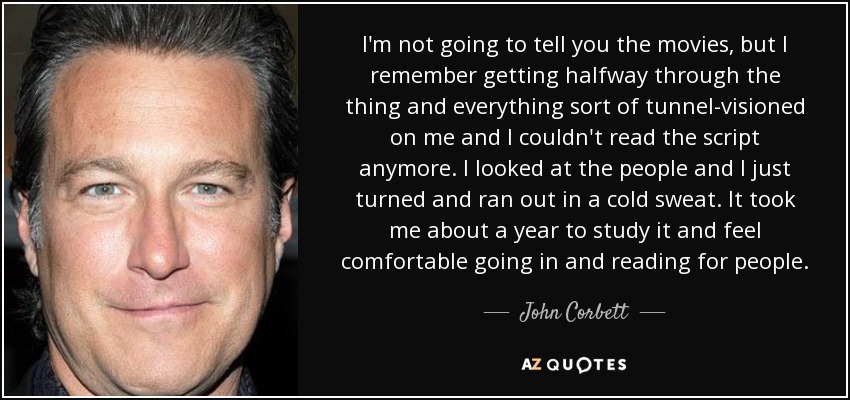 I'm not going to tell you the movies, but I remember getting halfway through the thing and everything sort of tunnel-visioned on me and I couldn't read the script anymore. I looked at the people and I just turned and ran out in a cold sweat. It took me about a year to study it and feel comfortable going in and reading for people. - John Corbett