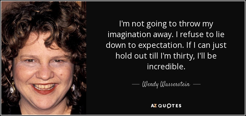 I'm not going to throw my imagination away. I refuse to lie down to expectation. If I can just hold out till I'm thirty, I'll be incredible. - Wendy Wasserstein