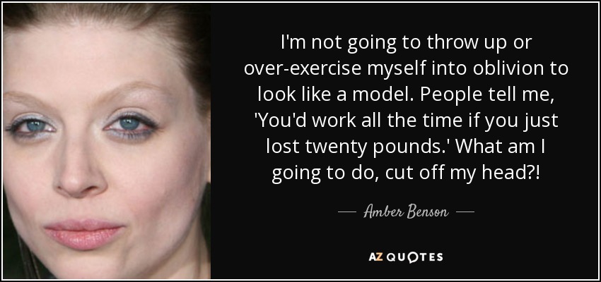 I'm not going to throw up or over-exercise myself into oblivion to look like a model. People tell me, 'You'd work all the time if you just lost twenty pounds.' What am I going to do, cut off my head?! - Amber Benson