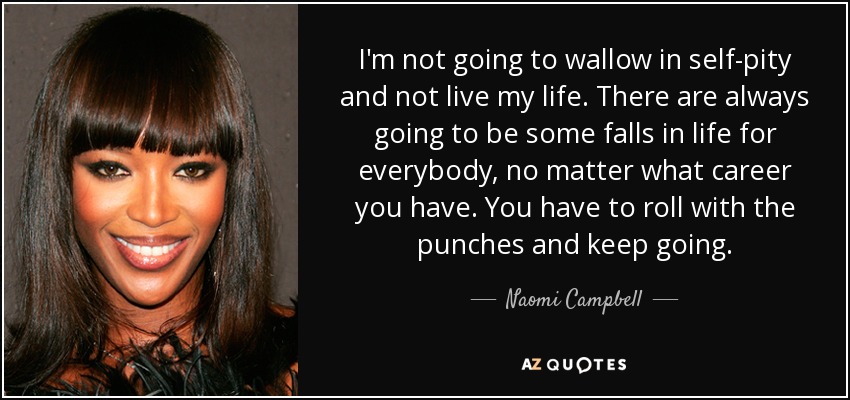 I'm not going to wallow in self-pity and not live my life. There are always going to be some falls in life for everybody, no matter what career you have. You have to roll with the punches and keep going. - Naomi Campbell