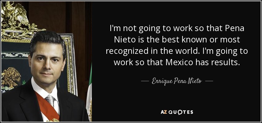I'm not going to work so that Pena Nieto is the best known or most recognized in the world. I'm going to work so that Mexico has results. - Enrique Pena Nieto