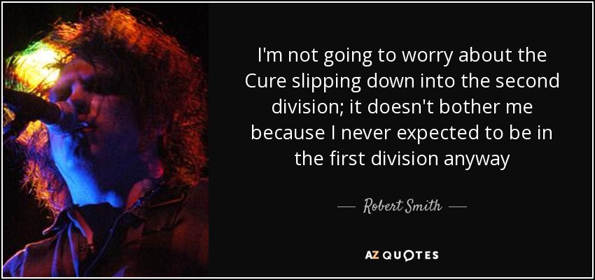I'm not going to worry about the Cure slipping down into the second division; it doesn't bother me because I never expected to be in the first division anyway - Robert Smith