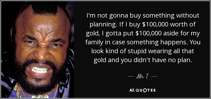 I'm not gonna buy something without planning. If I buy $100,000 worth of gold, I gotta put $100,000 aside for my family in case something happens. You look kind of stupid wearing all that gold and you didn't have no plan. - Mr. T