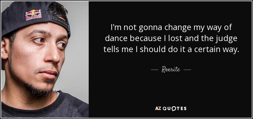 I'm not gonna change my way of dance because I lost and the judge tells me I should do it a certain way. - Roxrite