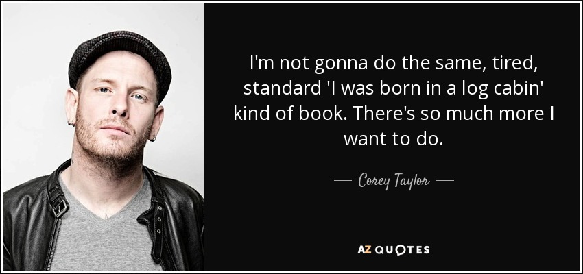 I'm not gonna do the same, tired, standard 'I was born in a log cabin' kind of book. There's so much more I want to do. - Corey Taylor