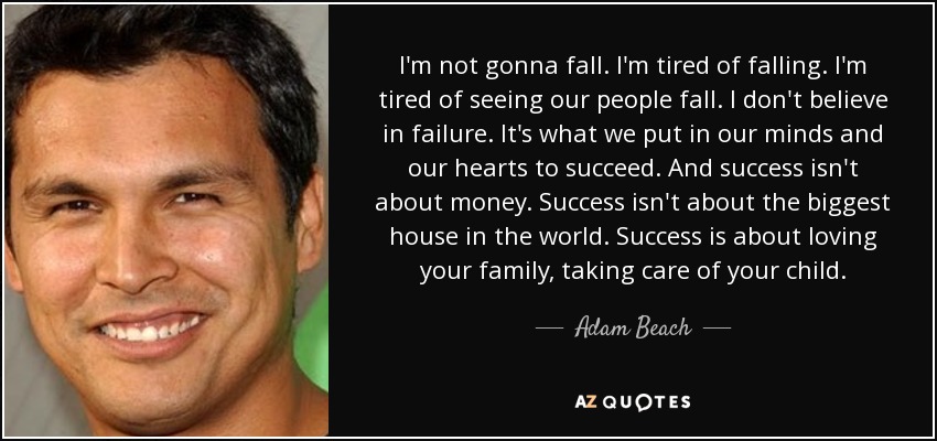 I'm not gonna fall. I'm tired of falling. I'm tired of seeing our people fall. I don't believe in failure. It's what we put in our minds and our hearts to succeed. And success isn't about money. Success isn't about the biggest house in the world. Success is about loving your family, taking care of your child. - Adam Beach