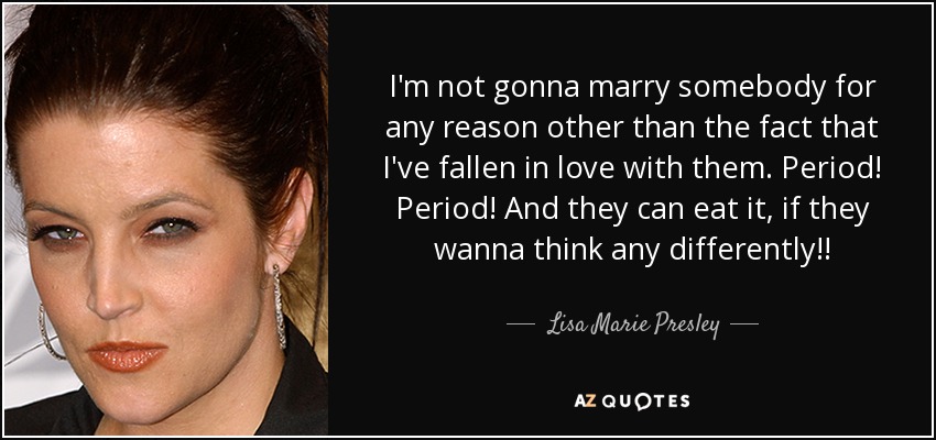 I'm not gonna marry somebody for any reason other than the fact that I've fallen in love with them. Period! Period! And they can eat it, if they wanna think any differently!! - Lisa Marie Presley