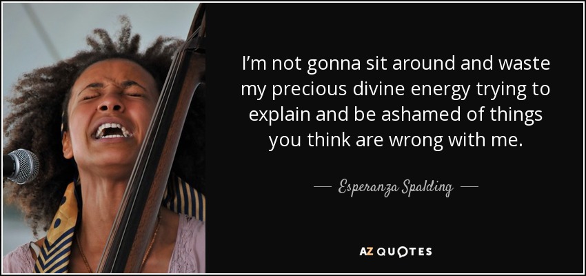 I’m not gonna sit around and waste my precious divine energy trying to explain and be ashamed of things you think are wrong with me. - Esperanza Spalding