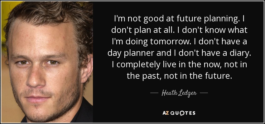 I'm not good at future planning. I don't plan at all. I don't know what I'm doing tomorrow. I don't have a day planner and I don't have a diary. I completely live in the now, not in the past, not in the future. - Heath Ledger