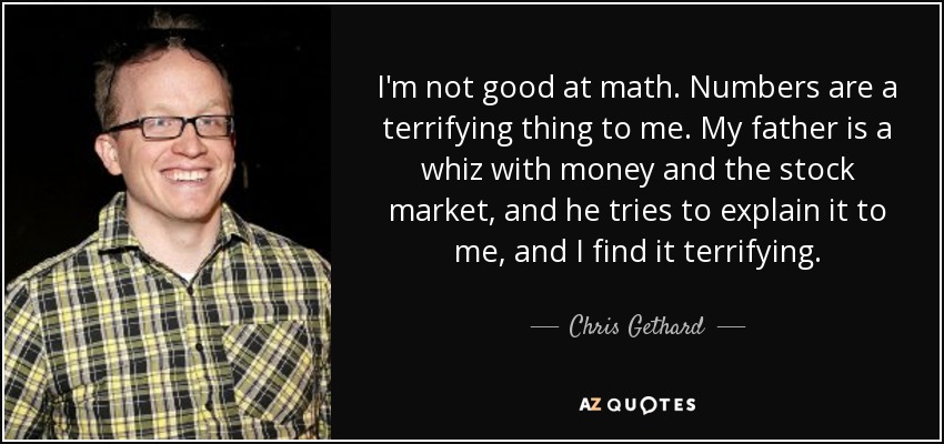 I'm not good at math. Numbers are a terrifying thing to me. My father is a whiz with money and the stock market, and he tries to explain it to me, and I find it terrifying. - Chris Gethard