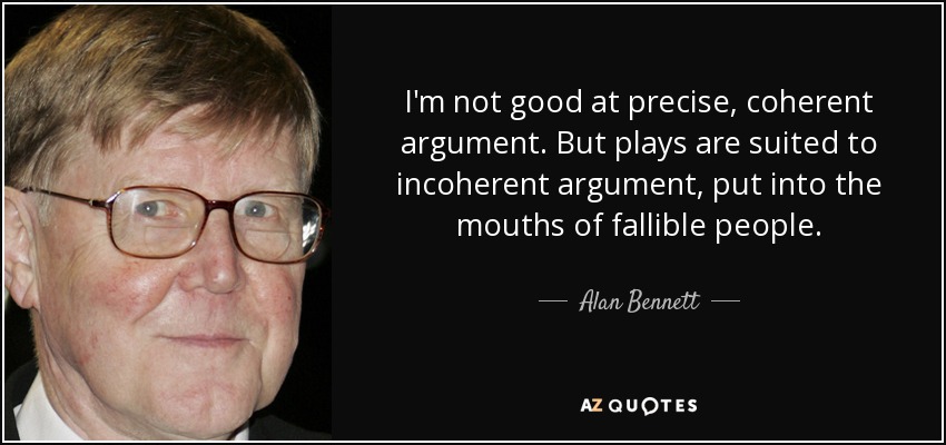 I'm not good at precise, coherent argument. But plays are suited to incoherent argument, put into the mouths of fallible people. - Alan Bennett