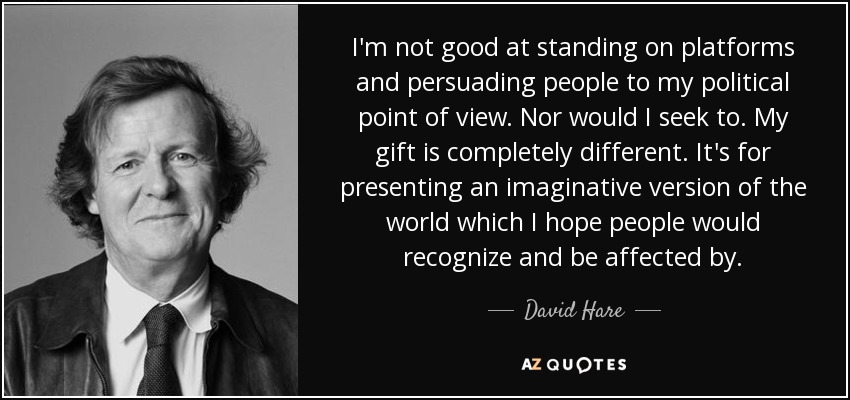 I'm not good at standing on platforms and persuading people to my political point of view. Nor would I seek to. My gift is completely different. It's for presenting an imaginative version of the world which I hope people would recognize and be affected by. - David Hare