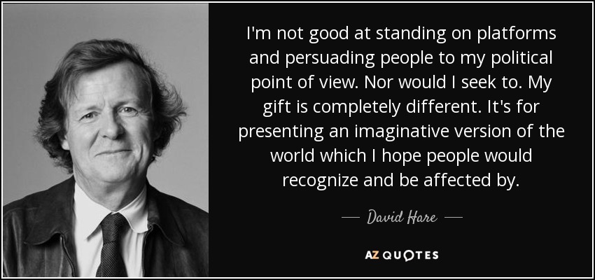 I'm not good at standing on platforms and persuading people to my political point of view. Nor would I seek to. My gift is completely different. It's for presenting an imaginative version of the world which I hope people would recognize and be affected by. - David Hare