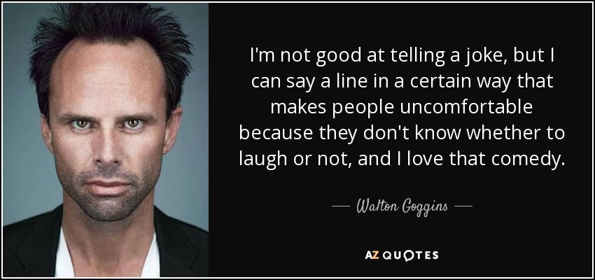 I'm not good at telling a joke, but I can say a line in a certain way that makes people uncomfortable because they don't know whether to laugh or not, and I love that comedy. - Walton Goggins
