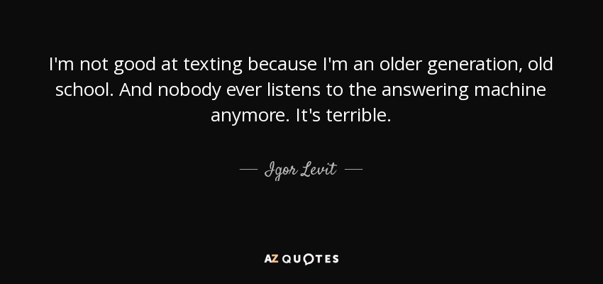 I'm not good at texting because I'm an older generation, old school. And nobody ever listens to the answering machine anymore. It's terrible. - Igor Levit