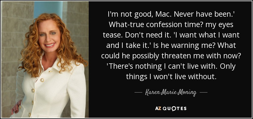I'm not good, Mac. Never have been.' What-true confession time? my eyes tease. Don't need it. 'I want what I want and I take it.' Is he warning me? What could he possibly threaten me with now? 'There's nothing I can't live with. Only things I won't live without. - Karen Marie Moning