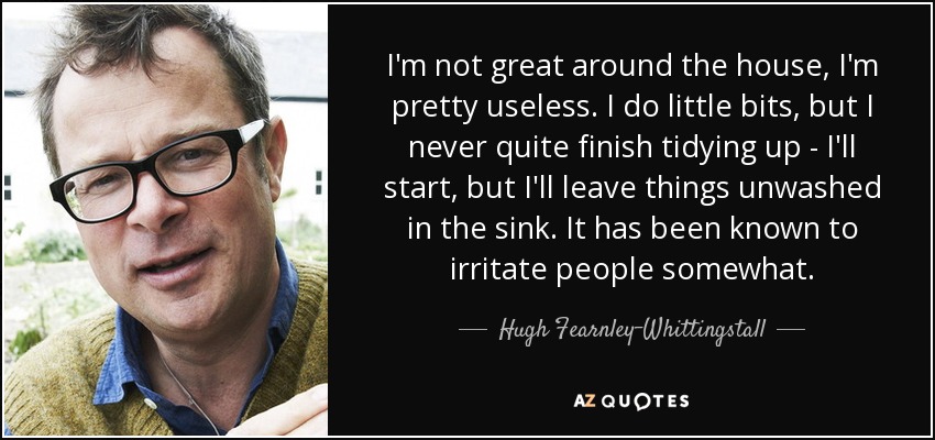 I'm not great around the house, I'm pretty useless. I do little bits, but I never quite finish tidying up - I'll start, but I'll leave things unwashed in the sink. It has been known to irritate people somewhat. - Hugh Fearnley-Whittingstall