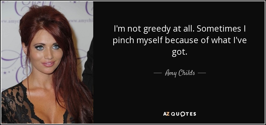 I'm not greedy at all. Sometimes I pinch myself because of what I've got. - Amy Childs