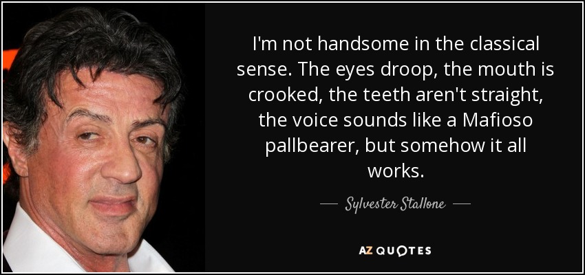 I'm not handsome in the classical sense. The eyes droop, the mouth is crooked, the teeth aren't straight, the voice sounds like a Mafioso pallbearer, but somehow it all works. - Sylvester Stallone