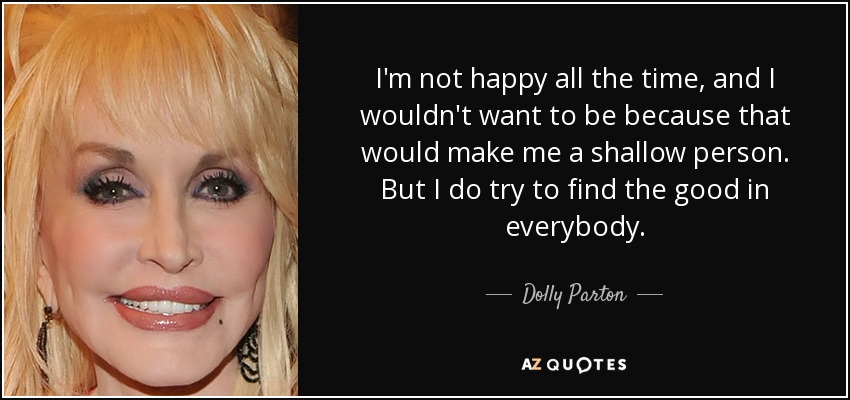 I'm not happy all the time, and I wouldn't want to be because that would make me a shallow person. But I do try to find the good in everybody. - Dolly Parton