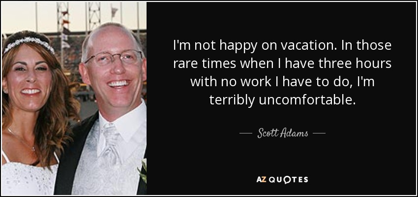 I'm not happy on vacation. In those rare times when I have three hours with no work I have to do, I'm terribly uncomfortable. - Scott Adams