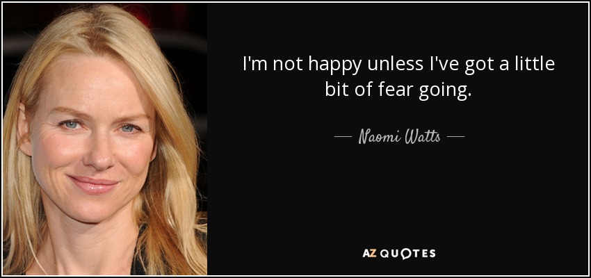 I'm not happy unless I've got a little bit of fear going. - Naomi Watts