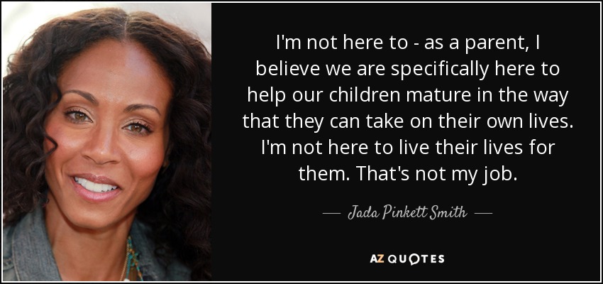 I'm not here to - as a parent, I believe we are specifically here to help our children mature in the way that they can take on their own lives. I'm not here to live their lives for them. That's not my job. - Jada Pinkett Smith