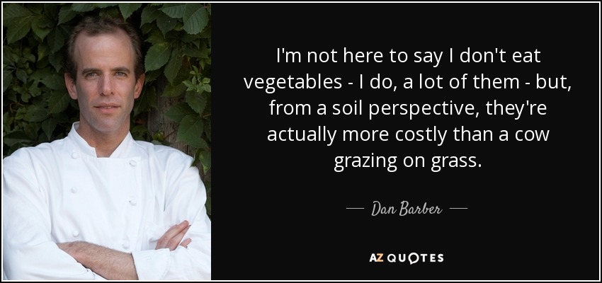 I'm not here to say I don't eat vegetables - I do, a lot of them - but, from a soil perspective, they're actually more costly than a cow grazing on grass. - Dan Barber