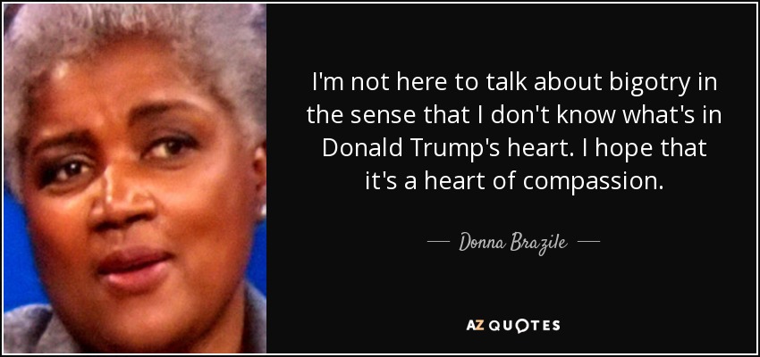 I'm not here to talk about bigotry in the sense that I don't know what's in Donald Trump's heart. I hope that it's a heart of compassion. - Donna Brazile