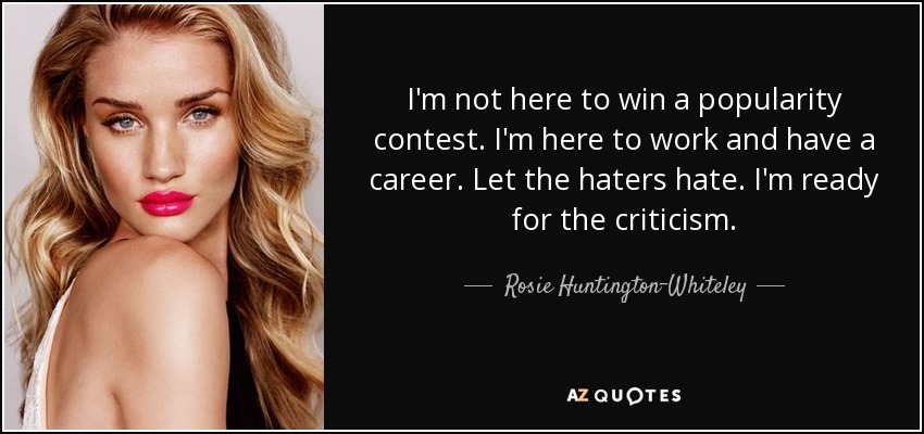 I'm not here to win a popularity contest. I'm here to work and have a career. Let the haters hate. I'm ready for the criticism. - Rosie Huntington-Whiteley