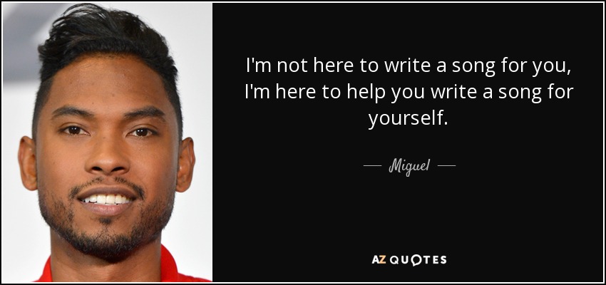 I'm not here to write a song for you, I'm here to help you write a song for yourself. - Miguel