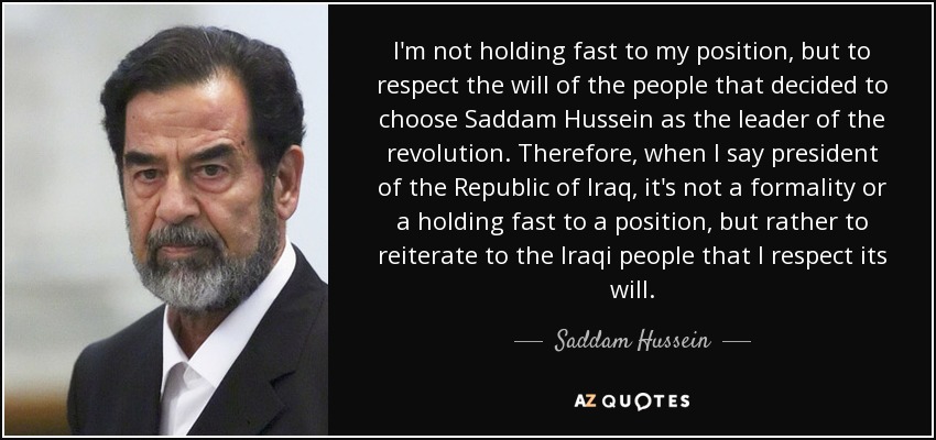 I'm not holding fast to my position, but to respect the will of the people that decided to choose Saddam Hussein as the leader of the revolution. Therefore, when I say president of the Republic of Iraq, it's not a formality or a holding fast to a position, but rather to reiterate to the Iraqi people that I respect its will. - Saddam Hussein