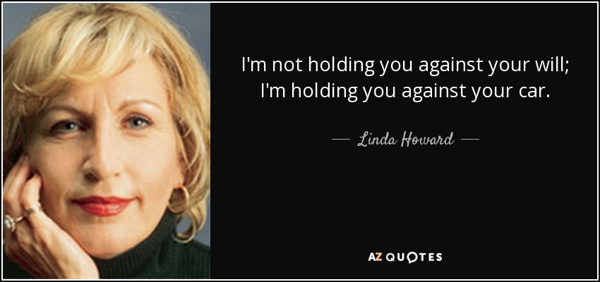 I'm not holding you against your will; I'm holding you against your car. - Linda Howard